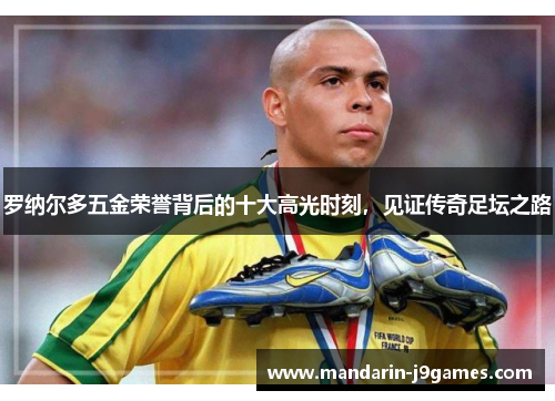 罗纳尔多五金荣誉背后的十大高光时刻,见证传奇足坛之路 罗纳尔多五金荣誉背后的十大高光时刻,见证传奇足坛之路