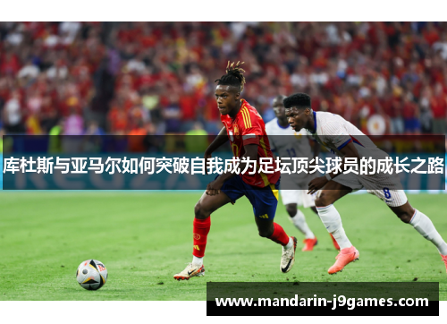 库杜斯与亚马尔如何突破自我成为足坛顶尖球员的成长之路 库杜斯与亚马尔如何突破自我成为足坛顶尖球员的成长之路