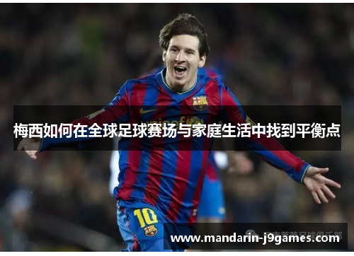 梅西如何在全球足球赛场与家庭生活中找到平衡点